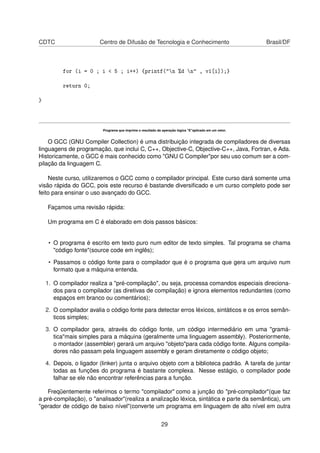CDTC Centro de Difusão de Tecnologia e Conhecimento Brasil/DF
for (i = 0 ; i < 5 ; i++) {printf("n %d n" , v1[i]);}
return 0;
}
Programa que imprime o resultado da operação lógica "E"aplicado em um vetor.
O GCC (GNU Compiler Collection) é uma distribuição integrada de compiladores de diversas
linguagens de programação, que inclui C, C++, Objective-C, Objective-C++, Java, Fortran, e Ada.
Historicamente, o GCC é mais conhecido como "GNU C Compiler"por seu uso comum ser a com-
pilação da linguagem C.
Neste curso, utilizaremos o GCC como o compilador principal. Este curso dará somente uma
visão rápida do GCC, pois este recurso é bastande diversiﬁcado e um curso completo pode ser
feito para ensinar o uso avançado do GCC.
Façamos uma revisão rápida:
Um programa em C é elaborado em dois passos básicos:
• O programa é escrito em texto puro num editor de texto simples. Tal programa se chama
"código fonte"(source code em inglês);
• Passamos o código fonte para o compilador que é o programa que gera um arquivo num
formato que a máquina entenda.
1. O compilador realiza a "pré-compilação", ou seja, processa comandos especiais direciona-
dos para o compilador (as diretivas de compilação) e ignora elementos redundantes (como
espaços em branco ou comentários);
2. O compilador avalia o código fonte para detectar erros léxicos, sintáticos e os erros semân-
ticos simples;
3. O compilador gera, através do código fonte, um código intermediário em uma "gramá-
tica"mais simples para a máquina (geralmente uma linguagem assembly). Posteriormente,
o montador (assembler) gerará um arquivo "objeto"para cada código fonte. Alguns compila-
dores não passam pela linguagem assembly e geram diretamente o código objeto;
4. Depois, o ligador (linker) junta o arquivo objeto com a biblioteca padrão. A tarefa de juntar
todas as funções do programa é bastante complexa. Nesse estágio, o compilador pode
falhar se ele não encontrar referências para a função.
Freqüentemente referimos o termo "compilador" como a junção do "pré-compilador"(que faz
a pré-compilação), o "analisador"(realiza a analização léxica, sintática e parte da semântica), um
"gerador de código de baixo nível"(converte um programa em linguagem de alto nível em outra
29
 