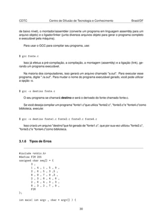 CDTC Centro de Difusão de Tecnologia e Conhecimento Brasil/DF
de baixo nível), o montador/assembler (converte um programa em linguagem assembly para um
arquivo objeto) e o ligador/linker (junta diversos arquivos objeto para gerar o programa completo
e executável pela máquina).
Para usar o GCC para compilar seu programa, use:
$ gcc fonte.c
Isso já efetua a pré-compilação, a compilação, a montagem (assembly) e a ligação (link), ge-
rando um programa executável.
Na maioria dos computadores, isso gerará um arquivo chamado "a.out". Para executar esse
programa, digite "./a.out". Para mudar o nome do programa executável gerado, você pode utilizar
a opção -o.
$ gcc -o destino fonte.c
O seu programa se chamará destino e será o derivado do fonte chamado fonte.c.
Se você deseja compilar um programa "fonte1.c"que utiliza "fonte2.c", "fonte3.c"e "fonte4.c"como
biblioteca, execute:
$ gcc -o destino fonte1.c fonte2.c fonte3.c fonte4.c
Isso criará um arquivo "destino"que foi gerado de "fonte1.c", que por sua vez utilizou "fonte2.c",
"fonte3.c"e "fonte4.c"como biblioteca.
3.1.6 Tipos de Erros
#include <stdio.h>
#define FIM 255
unsigned char seq[] = {
3 ,
1 , 4 , 1 , 5 , 9 ,
2 , 6 , 5 , 3 ,5 ,
8 , 9 , 7 , 9 ,3 ,
2 , 3 , 8 , 4 , 6 ,
2 , 6 , 4 , 3 , 3 ,
8 , 3 , 2 , 7 , 9 ,
FIM
};
int main( int argc , char * argv[] ) {
30
 