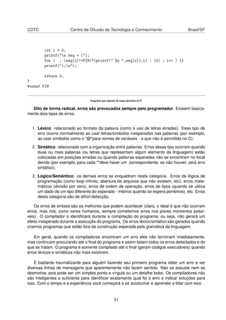 CDTC Centro de Difusão de Tecnologia e Conhecimento Brasil/DF
int i = 0;
printf("n Seq = (");
for ( ; (seq[i]!=FIM)?(printf(" %u ",seq[i]),1) : (0) ; i++ ) {}
printf(");n");
return 0;
}
#undef FIM
Programa que imprime 30 casas decimais do PI
Dito de forma radical, erros são provocados sempre pelo programador. Existem basica-
mente dois tipos de erros:
1. Léxico: relacionado ao formato da palavra (como o uso de letras erradas). Esse tipo de
erro ocorre normalmente ao usar letras/símbolos inesperados nas palavras (por exemplo,
ao usar símbolos como o "@"para nomes de variáveis - o que não é permitido no C);
2. Sintático: relacionado com a organização entre palavras. Erros desse tipo ocorrem quando
duas ou mais palavras (ou letras que representam algum elemento da linguagem) estão
colocadas em posições erradas ou quando palavras esperadas não se encontram no local
devido (por exemplo, para cada ""deve haver um correspondente; se não houver, será erro
sintático);
3. Lógico/Semântico: os demais erros se enquadram nesta categoria. Erros de lógica de
programação (como loop inﬁnito, abertura de arquivos que não existem, etc), erros mate-
máticos (divisão por zero), erros de ordem de operação, erros de tipos (quando se utiliza
um dado de um tipo diferente do esperado - inteiros quando se espera ponteiros), etc. Erros
desta categoria são de difícil detecção.
Os erros de sintaxe são os melhores que podem acontecer (claro, o ideal é que não ocorram
erros, mas nós, como seres humanos, sempre cometemos erros nos piores momentos possí-
veis). O compilador o identiﬁcará durante a compilação do programa, ou seja, não gerará um
efeito inesperado durante a execução do programa. Os erros léxico/sintático são gerados quando
criamos programas que estão fora da construção esperada pela gramática da linguagem.
Em geral, quando os compiladores encontram um erro eles não terminam imediatamente,
mas continuam procurando até o ﬁnal do programa e assim listam todos os erros detectados e do
que se tratam. O programa é somente compilado até o ﬁnal (geram códigos executáveis) quando
erros léxicos e sintáticos não mais existirem.
É bastante traumatizante para alguém fazendo seu primeiro programa obter um erro e ver
diversas linhas de mensagens que aparentemente não fazem sentido. Não se assuste nem se
desmotive, pois pode ser um simples ponto e vírgula ou um detalhe bobo. Os compiladores não
são inteligentes o suﬁciente para identiﬁcar exatamente qual foi o erro e indicar soluções para
isso. Com o tempo e a experiência você começará a se acostumar e aprender a lidar com isso.
31
 