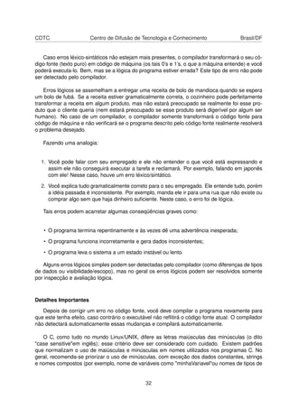 CDTC Centro de Difusão de Tecnologia e Conhecimento Brasil/DF
Caso erros léxico-sintáticos não estejam mais presentes, o compilador transformará o seu có-
digo fonte (texto puro) em código de máquina (os tais 0’s e 1’s, o que a máquina entende) e você
poderá executa-lo. Bem, mas se a lógica do programa estiver errada? Este tipo de erro não pode
ser detectado pelo compilador.
Erros lógicos se assemelham a entregar uma receita de bolo de mandioca quando se espera
um bolo de fubá. Se a receita estiver gramaticalmente correta, o cozinheiro pode perfeitamente
transformar a receita em algum produto, mas não estará preocupado se realmente foi esse pro-
duto que o cliente queria (nem estará preocupado se esse produto será digerível por algum ser
humano). No caso de um compilador, o compilador somente transformará o código fonte para
código de máquina e não veriﬁcará se o programa descrito pelo código fonte realmente resolverá
o problema desejado.
Fazendo uma analogia:
1. Você pode falar com seu empregado e ele não entender o que você está expressando e
assim ele não conseguirá executar a tarefa e reclamará. Por exemplo, falando em japonês
com ele! Nesse caso, houve um erro léxico/sintático.
2. Você explica tudo gramaticalmente correto para o seu empregado. Ele entende tudo, porém
a idéia passada é inconsistente. Por exemplo, manda ele ir para uma rua que não existe ou
comprar algo sem que haja dinheiro suﬁciente. Neste caso, o erro foi de lógica.
Tais erros podem acarretar algumas conseqüências graves como:
• O programa termina repentinamente e às vezes dê uma advertência inesperada;
• O programa funciona incorretamente e gera dados inconsistentes;
• O programa leva o sistema a um estado instável ou lento.
Alguns erros lógicos simples podem ser detectadas pelo compilador (como diferenças de tipos
de dados ou visibilidade/escopo), mas no geral os erros lógicos podem ser resolvidos somente
por inspecção e avaliação lógica.
Detalhes Importantes
Depois de corrigir um erro no código fonte, você deve compilar o programa novamente para
que este tenha efeito, caso contrário o executável não reﬂitirá o código fonte atual. O compilador
não detectará automaticamente essas mudanças e compilará automaticamente.
O C, como tudo no mundo Linux/UNIX, difere as letras maiúsculas das minúsculas (o dito
"case sensitive"em inglês); esse critério deve ser considerado com cuidado. Existem padrões
que normalizam o uso de maiúsculas e minúsculas em nomes utilizados nos programas C. No
geral, recomenda-se priorizar o uso de minúsculas, com exceção dos dados constantes, strings
e nomes compostos (por exemplo, nome de variáveis como "minhaVariavel"ou nomes de tipos de
32
 