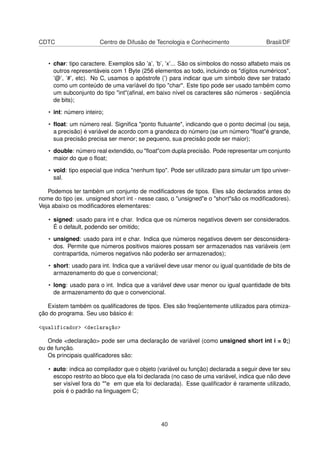 CDTC Centro de Difusão de Tecnologia e Conhecimento Brasil/DF
• char: tipo caractere. Exemplos são ’a’, ’b’, ’x’... São os símbolos do nosso alfabeto mais os
outros representáveis com 1 Byte (256 elementos ao todo, incluindo os "dígitos numéricos",
’@’, ’#’, etc). No C, usamos o apóstrofe (’) para indicar que um símbolo deve ser tratado
como um conteúdo de uma varíável do tipo "char". Este tipo pode ser usado também como
um subconjunto do tipo "int"(aﬁnal, em baixo nível os caracteres são números - seqüência
de bits);
• int: número inteiro;
• ﬂoat: um número real. Signiﬁca "ponto ﬂutuante", indicando que o ponto decimal (ou seja,
a precisão) é variável de acordo com a grandeza do número (se um número "ﬂoat"é grande,
sua precisão precisa ser menor; se pequeno, sua precisão pode ser maior);
• double: número real extendido, ou "ﬂoat"com dupla precisão. Pode representar um conjunto
maior do que o ﬂoat;
• void: tipo especial que indica "nenhum tipo". Pode ser utilizado para simular um tipo univer-
sal.
Podemos ter também um conjunto de modiﬁcadores de tipos. Eles são declarados antes do
nome do tipo (ex. unsigned short int - nesse caso, o "unsigned"e o "short"são os modiﬁcadores).
Veja abaixo os modiﬁcadores elementares:
• signed: usado para int e char. Indica que os números negativos devem ser considerados.
É o default, podendo ser omitido;
• unsigned: usado para int e char. Indica que números negativos devem ser desconsidera-
dos. Permite que números positivos maiores possam ser armazenados nas variáveis (em
contrapartida, números negativos não poderão ser armazenados);
• short: usado para int. Indica que a variável deve usar menor ou igual quantidade de bits de
armazenamento do que o convencional;
• long: usado para o int. Indica que a variável deve usar menor ou igual quantidade de bits
de armazenamento do que o convencional.
Existem também os qualiﬁcadores de tipos. Eles são freqüentemente utilizados para otimiza-
ção do programa. Seu uso básico é:
<qualificador> <declaração>
Onde <declaração> pode ser uma declaração de variável (como unsigned short int i = 0;)
ou de função.
Os principais qualiﬁcadores são:
• auto: indica ao compilador que o objeto (variável ou função) declarada a seguir deve ter seu
escopo restrito ao bloco que ela foi declarada (no caso de uma variável, indica que não deve
ser visível fora do ""e em que ela foi declarada). Esse qualiﬁcador é raramente utilizado,
pois é o padrão na linguagem C;
40
 