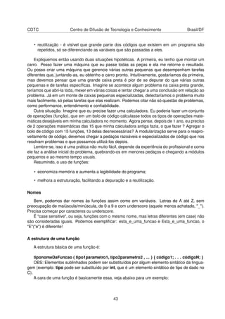 CDTC Centro de Difusão de Tecnologia e Conhecimento Brasil/DF
• reutilização - é visível que grande parte dos códigos que existem em um programa são
repetidos, só se diferenciando as variáveis que são passadas a eles.
Expliquemos então usando duas situações hipotéticas. A primeira, eu tenho que montar um
carro. Posso fazer uma máquina que eu passe todas as peças e ela me retorne o resultado.
Ou posso criar uma máquina que gerencie várias outras pequenas que desempenham tarefas
diferentes que, juntando-as, eu obtenho o carro pronto. Intuitivamente, gostaríamos da primeira,
mas devemos pensar que uma grande caixa preta é pior de se depurar do que várias outras
pequenas e de tarefas especíﬁcas. Imagine se acontece algum problema na caixa preta grande,
teríamos que abri-la toda, mexer em várias coisas e tentar chegar a uma conclusão em relação ao
problema. Já em um monte de caixas pequenas especializadas, detectaríamos o problema muito
mais facilmente, só pelas tarefas que elas realizam. Podemos citar não só questão de problemas,
como performance, entendimento e conﬁabilidade.
Outra situação. Imagine que eu precise fazer uma calculadora. Eu poderia fazer um conjunto
de operações (função), que em um bolo de código calculasse todos os tipos de operações mate-
máticas desejáveis em minha calculadora no momento. Agora pense, depois de 1 ano, eu preciso
de 2 operações matemáticas das 15 que minha calculadora antiga fazia, o que fazer ? Agregar o
bolo de código com 15 funções, 13 delas desnecessárias? A modularização serve para o reapro-
veitamento de código, devemos chegar a pedaços razoáveis e especializados de código que nos
resolvam problemas e que possamos utilizá-los depois.
Lembre-se, isso é uma prática não muito fácil, depende da experiência do proﬁssional e como
ele faz a análise inicial do problema, quebrando-os em menores pedaços e chegando a módulos
pequenos e ao mesmo tempo usuais.
Resumindo, o uso de funções:
• economiza memória e aumenta a legibilidade do programa;
• melhora a estruturação, facilitando a depuração e a reutilização.
Nomes
Bem, podemos dar nomes às funções assim como em variáveis. Letras de A até Z, sem
preocupação de maiúscula/minúscula, de 0 a 9 e com underscore (aquele menos achatado, "_").
Precisa começar por caracteres ou underscore.
É "case sensitive", ou seja, funções com o mesmo nome, mas letras diferentes (em case) não
são consideradas iguais. Podemos exempliﬁcar: esta_e_uma_funcao e Esta_e_uma_funcao, o
"E"("e") é diferente!
A estrutura de uma função
A estrutura básica de uma função é:
tiponomeDaFuncao ( tipo1parametro1, tipo2parametro2 , ... ) { código1; . . . códigoN; }
OBS: Elementos sublinhados podem ser substituídos por algum elemento sintático da lingua-
gem (exemplo: tipo pode ser substituído por int, que é um elemento sintático de tipo de dado no
C).
A cara de uma função é basicamente essa, veja abaixo para um exemplo:
43
 