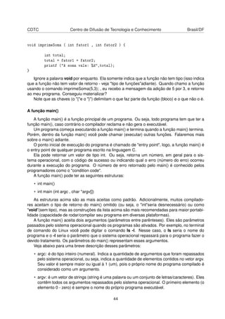 CDTC Centro de Difusão de Tecnologia e Conhecimento Brasil/DF
void imprimeSoma ( int fator1 , int fator2 ) {
int total;
total = fator1 + fator2;
printf ("A soma vale: %d",total);
}
Ignore a palavra void por enquanto. Ela somente indica que a função não tem tipo (isso indica
que a função não tem valor de retorno - veja "tipo de funções"adiante). Quando chamo a função
usando o comando imprimeSoma(5,3); , eu recebo a mensagem da adição de 5 por 3, e retorno
ao meu programa. Conseguiu materializar?
Note que as chaves (o "{"e o "}") delimitam o que faz parte da função (bloco) e o que não o é.
A função main()
A função main() é a função principal de um programa. Ou seja, todo programa tem que ter a
função main(), caso contrário o compilador reclama e não gera o executável.
Um programa começa executando a função main() e termina quando a função main() termina.
Porém, dentro da função main() você pode chamar (executar) outras funções. Falaremos mais
sobre o main() adiante.
O ponto inicial de execução do programa é chamado de "entry point", logo, a função main() é
o entry point de qualquer programa escrito na linguagem C.
Ela pode retornar um valor de tipo int. Ou seja, retorna um número, em geral para o sis-
tema operacional, com o código de sucesso ou indicando qual o erro (número do erro) ocorreu
durante a execução do programa. O número de erro retornado pelo main() é conhecido pelos
programadores como o "condition code".
A função main() pode ter as seguintes estruturas:
• int main()
• int main (int argc , char *argv[])
As estruturas acima são as mais aceitas como padrão. Adicionalmente, muitos compilado-
res aceitam o tipo de retorno do main() omitido (ou seja, o "int"seria desnecessário) ou como
"void"(sem tipo), mas as construções da lista acima são mais recomendadas para maior portabi-
lidade (capacidade de rodar/compilar seu programa em diversas plataformas).
A função main() aceita dois argumentos (parâmetros entre parênteses). Eles são parâmetros
passados pelo sistema operacional quando os programas são ativados. Por exemplo, no terminal
de comando do Linux você pode digitar o comando ls -l. Nesse caso, o ls seria o nome do
programa e o -l seria o parâmetro que o sistema operacional repassará para o programa fazer o
devido tratamento. Os parâmetros do main() representam esses argumentos.
Veja abaixo para uma breve descrição desses parâmetros:
• argc: é do tipo inteiro (numeral). Indica a quantidade de argumentos que foram repassados
pelo sistema operacional, ou seja, indica a quantidade de elementos contidos no vetor argv.
Seu valor é sempre maior ou igual à 1 (um), pois o próprio nome do programa compilado é
considerado como um argumento.
• argv: é um vetor de strings (string é uma palavra ou um conjunto de letras/caracteres). Eles
contêm todos os argumentos repassados pelo sistema operacional. O primeiro elemento (o
elemento 0 - zero) é sempre o nome do próprio programa executável.
44
 