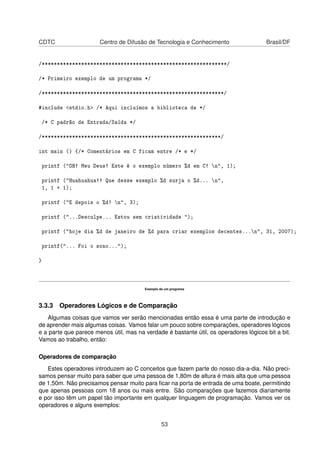 CDTC Centro de Difusão de Tecnologia e Conhecimento Brasil/DF
/*************************************************************/
/* Primeiro exemplo de um programa */
/************************************************************/
#include <stdio.h> /* Aqui incluímos a biblioteca de */
/* C padrão de Entrada/Saída */
/***********************************************************/
int main () {/* Comentários em C ficam entre /* e */
printf ("OH! Meu Deus! Este é o exemplo número %d em C! n", 1);
printf ("Huahuahua!! Que desse exemplo %d surja o %d... n",
1, 1 + 1);
printf ("E depois o %d! n", 3);
printf ("...Desculpe... Estou sem criatividade ");
printf ("hoje dia %d de janeiro de %d para criar exemplos decentes...n", 31, 2007);
printf("... Foi o sono...");
}
Exemplo de um programa
3.3.3 Operadores Lógicos e de Comparação
Algumas coisas que vamos ver serão mencionadas então essa é uma parte de introdução e
de aprender mais algumas coisas. Vamos falar um pouco sobre comparações, operadores lógicos
e a parte que parece menos útil, mas na verdade é bastante útil, os operadores lógicos bit a bit.
Vamos ao trabalho, então:
Operadores de comparação
Estes operadores introduzem ao C conceitos que fazem parte do nosso dia-a-dia. Não preci-
samos pensar muito para saber que uma pessoa de 1,80m de altura é mais alta que uma pessoa
de 1,50m. Não precisamos pensar muito para ﬁcar na porta de entrada de uma boate, permitindo
que apenas pessoas com 18 anos ou mais entre. São comparações que fazemos diariamente
e por isso têm um papel tão importante em qualquer linguagem de programação. Vamos ver os
operadores e alguns exemplos:
53
 