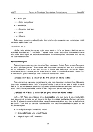 CDTC Centro de Difusão de Tecnologia e Conhecimento Brasil/DF
• > : Maior que
• >= : Maior ou igual que
• < : Menor que
• <= : Menor ou igual que
• == : Igual
• != : Diferente
Todos esses operadores são utilizados dentro de funções que podem ser verdadeiras. Intuiti-
vamente, podemos ver que:
intNumero1 == 10;
não faz muito sentido, já que nós vimos que o operador ’==’ é um operador lógico e não um
operador de atribuição. O compilador C não vai pegar no seu pé por isso, mas essa instrução
não vai ter efeito algum, vai retornar um verdadeiro ou um falso para o compilador, mas ele não
vai fazer nada com isto.
Operadores lógicos
Esses operadores servem para "conectar"duas expressões lógicas. Estas também fazer parte
do nosso cotidiano, quer ver? Imagine que você vai comprar os materiais para fazer uma reforma
na sua residência. Quem te atende na empresa te diz que você pode pagar com entrada daqui a
trinta dias e dividir o restante em três vezes ou então dividir tudo em doze vezes no cartão. Essa
é uma escolha que você tem que fazer. Vamos ver isto de outra forma:
<entrada em 30 dias> E <dividir em 3x> OU <dividir em 12x no cartão>
Aparentemente a expressão completa seria esta, mas ela está um tanto confusa. Não sabe-
mos quais expressões estão mais "fortemente"ligadas, o que pode nos levar a sérios erros de
lógica. Por isto, sempre que quisermos utilizar expressões compostas, como esta, deixamos bem
claro, com o uso de parênteses, do que se trata. Veja como ela ﬁca mais legível:
( <entrada em 30 dias> E <dividir em 3x> ) OU <dividir em 12x no cartão>
Melhor, né? Agora sabemos que temos duas opções: uma ou a outra. E sabemos também
que a primeira é formada por um conjunto de duas premissas, que juntas formam a primeira
opção. É altamente recomendável utilizar os parênteses para deixar bem claro a ﬁnalidade da
expressão lógica; isso faz com que o código tenha uma menor probabilidade de conter erros e
ﬁque mais legíveis.
• && : Conjunção lógica: uma coisa E outra
• || : Disjuntção lógica: uma coisa OU outra
• ! : Negação lógica: NÃO uma coisa
54
 