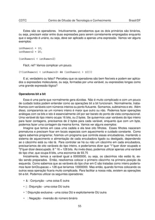 CDTC Centro de Difusão de Tecnologia e Conhecimento Brasil/DF
Estes são os operadores. Intuitivamente, percebemos que os dois primários são binários,
ou seja, precisam estar entre duas expressões para serem corretamente empregados enquanto
que o segundo é unário, ou seja, deve ser aplicado a apenas uma expressão. Vamos ver alguns
exemplos:
intNumero1 = 10;
intNumero2 = 20;
(intNumero1 < intNumero2)
Fácil, né? Vamos complicar um pouco.
(!(intNumero1 < intNumero2> && (intNumero1 > 10)))
E aí, verdadeiro ou falso? Percebeu que os operadores são bem ﬂexíveis e podem ser aplica-
dos a expressões moleculares, ou seja, formadas por uma variável, ou expressões longas como
uma grande expressão lógica?
Operadores bit a bit
Essa é uma parte que normalmente gera dúvidas. Não é muito complicado e com um pouco
de cuidado todos podem entender como as operações bit a bit funcionam. Normalmente, traba-
lhamos com variáveis com números inteiros ou ponto ﬂutuante. Somamos, subtraimos e etc. Além
disso, comparamos se um número inteiro é maior que outro ou não. Podemos fazer operações
análogas com os bits e isto é essencialmente útil por ser barato do ponto de vista computacional.
Uma variável do tipo inteiro ocupa 16 bits, ou 2 bytes. Se quisermos usar variáveis do tipo inteiro
para fazer contagens, precisamos de 2 bytes para cada variável, enquanto que com um byte,
podemos fazer uma contagem da mesma forma. Vamos ver alguns exemplos:
Imagine que temos em casa uma cadela e ela teve oito ﬁlhotes. Esses ﬁlhotes nasceram
prematuros e precisam ﬁcar em locais especiais com aquecimento e cuidado constante. Como
agora sabemos programar, ﬁzemos um programa que controla essas encubadoras, mantendo o
sistema de aquecimento e alimentação de cada encubadora ligado ou desligado, dependendo
se o cãozinho está ou não lá. Para controlar se há ou não um cãozinho em cada encubadora,
precisaríamos de oito variáveis do tipo inteiro, e poderíamos dizer que "1"quer dizer ocupado e
"0"quer dizer desocupado. 8 * 16 = 128 bits. Ao invés disso, podemos utilizar apenas uma variável
do tipo char, que ocupa 8 bits, uma eocnomia de 93,75
Inicialmente, temos a variável igual a 00000000, ou seja, os cãezinhos não estão lá, es-
tão sendo preparados. Então, resolvemos colocar o primeiro cãozinho na primeira posição da
esquerda. Como sabemos que as variáveis do tipo char em C são tratadas como inteiro podería-
mos fazer binOcupacao = 128 que teríamos 10000000. Mas então, quando formos colocando os
outros essa operação ﬁcaria muito complicada. Para facilitar a nossa vida, existem as operações
bit-a-bit. Podemos utilizar os seguintes operadores:
• & : Conjunção - uma coisa E outra
• | : Disjunção - uma coisa OU outra
• ˆ: Disjunção exclusiva - uma coisa OU e explicitamente OU outra
• : Negação - inversão do número binário
55
 