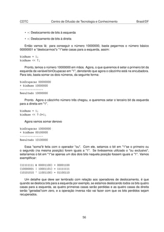 CDTC Centro de Difusão de Tecnologia e Conhecimento Brasil/DF
• «: Deslocamento de bits à esquerda
• »: Deslocamento de bits à direita
Então vamos lá: para conseguir o número 10000000, basta pegarmos o número básico
00000001 e "deslocarmos"o "1"sete casas para a esquerda, assim:
binBase = 1;
binBase << 7;
Pronto, temos o número 10000000 em mãos. Agora, o que queremos é setar o primeiro bit da
esquerda da variável binOcupacao em "1", denotando que agora o cãozinho está na encubadora.
Para isto, basta somar os dois números, da seguinte forma:
binOcupacao 00000000
+ binBase 10000000
---------------
Resultado 10000000
Pronto. Agora o cãozinho número três chegou, e queremos setar o terceiro bit da esquerda
para a direita em "1".
binBase = 1;
binBase << 7-3+1;
Agora vamos somar denovo
binOcupacao 10000000
+ binBase 00100000
---------------
Resultado 10100000
Essa "soma"é feita com o operador "ou". Com ele, setamos o bit em "1"se o primeiro ou
o segundo (na mesma posição) forem iguais a "1". Se tivéssemos utilizado o "ou exclusivo",
setaríamos o bit em "1"se apenas um dos dois bits naquela posição fossem iguais a "1". Vamos
exempliﬁcar:
(11111111 & 00001100) = 00001100
(10000001 | 10001101) = 11111111
(10101010 ^ 11001100) = 01100110
Um detalhe que deve ser lembrado com relação aos operadores de deslocamento, é que
quando se desloca bits para a esquerda por exemplo, se estamos deslocando todos os bits quatro
casas para a esquerda, as quatro primeiras casas serão perdidas e as quatro casas da direita
serão "geradas"com zero, e a operação inversa não vai fazer com que os bits perdidos sejam
recuperados.
56
 