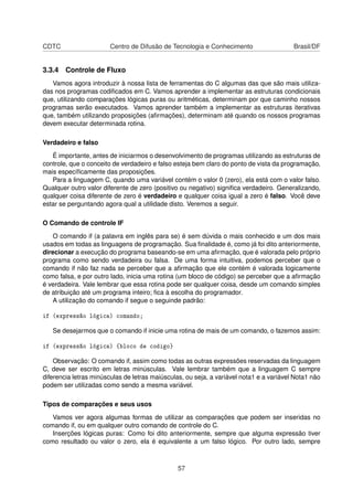 CDTC Centro de Difusão de Tecnologia e Conhecimento Brasil/DF
3.3.4 Controle de Fluxo
Vamos agora introduzir à nossa lista de ferramentas do C algumas das que são mais utiliza-
das nos programas codiﬁcados em C. Vamos aprender a implementar as estruturas condicionais
que, utilizando comparações lógicas puras ou aritméticas, determinam por que caminho nossos
programas serão executados. Vamos aprender também a implementar as estruturas iterativas
que, também utilizando proposições (aﬁrmações), determinam até quando os nossos programas
devem executar determinada rotina.
Verdadeiro e falso
É importante, antes de iniciarmos o desenvolvimento de programas utilizando as estruturas de
controle, que o conceito de verdadeiro e falso esteja bem claro do ponto de vista da programação,
mais especíﬁcamente das proposições.
Para a linguagem C, quando uma variável contém o valor 0 (zero), ela está com o valor falso.
Qualquer outro valor diferente de zero (positivo ou negativo) signiﬁca verdadeiro. Generalizando,
qualquer coisa diferente de zero é verdadeiro e qualquer coisa igual a zero é falso. Você deve
estar se perguntando agora qual a utilidade disto. Veremos a seguir.
O Comando de controle IF
O comando if (a palavra em inglês para se) é sem dúvida o mais conhecido e um dos mais
usados em todas as linguagens de programação. Sua ﬁnalidade é, como já foi dito anteriormente,
direcionar a execução do programa baseando-se em uma aﬁrmação, que é valorada pelo próprio
programa como sendo verdadeira ou falsa. De uma forma intuitiva, podemos perceber que o
comando if não faz nada se perceber que a aﬁrmação que ele contém é valorada logicamente
como falsa, e por outro lado, inicia uma rotina (um bloco de código) se perceber que a aﬁrmação
é verdadeira. Vale lembrar que essa rotina pode ser qualquer coisa, desde um comando simples
de atribuição até um programa inteiro; ﬁca à escolha do programador.
A utilização do comando if segue o seguinde padrão:
if (expressão lógica) comando;
Se desejarmos que o comando if inicie uma rotina de mais de um comando, o fazemos assim:
if (expressão lógica) {bloco de codigo}
Observação: O comando if, assim como todas as outras expressões reservadas da linguagem
C, deve ser escrito em letras minúsculas. Vale lembrar também que a linguagem C sempre
diferencia letras minúsculas de letras maiúsculas, ou seja, a variável nota1 e a variável Nota1 não
podem ser utilizadas como sendo a mesma variável.
Tipos de comparações e seus usos
Vamos ver agora algumas formas de utilizar as comparações que podem ser inseridas no
comando if, ou em qualquer outro comando de controle do C.
Inserções lógicas puras: Como foi dito anteriormente, sempre que alguma expressão tiver
como resultado ou valor o zero, ela é equivalente a um falso lógico. Por outro lado, sempre
57
 