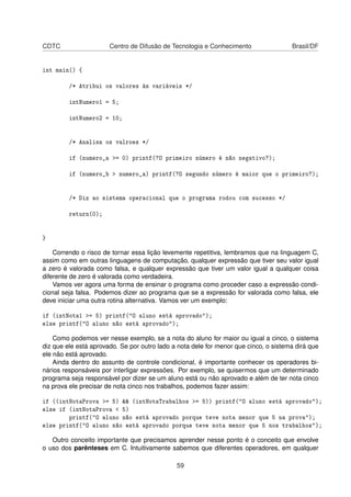 CDTC Centro de Difusão de Tecnologia e Conhecimento Brasil/DF
int main() {
/* Atribui os valores às variáveis */
intNumero1 = 5;
intNumero2 = 10;
/* Analisa os valroes */
if (numero_a >= 0) printf(?O primeiro número é não negativo?);
if (numero_b > numero_a) printf(?O segundo número é maior que o primeiro?);
/* Diz ao sistema operacional que o programa rodou com sucesso */
return(0);
}
Correndo o risco de tornar essa lição levemente repetitiva, lembramos que na linguagem C,
assim como em outras linguagens de computação, qualquer expressão que tiver seu valor igual
a zero é valorada como falsa, e qualquer expressão que tiver um valor igual a qualquer coisa
diferente de zero é valorada como verdadeira.
Vamos ver agora uma forma de ensinar o programa como proceder caso a expressão condi-
cional seja falsa. Podemos dizer ao programa que se a expressão for valorada como falsa, ele
deve iniciar uma outra rotina alternativa. Vamos ver um exemplo:
if (intNota1 >= 5) printf("O aluno está aprovado");
else printf("O aluno não está aprovado");
Como podemos ver nesse exemplo, se a nota do aluno for maior ou igual a cinco, o sistema
diz que ele está aprovado. Se por outro lado a nota dele for menor que cinco, o sistema dirá que
ele não está aprovado.
Ainda dentro do assunto de controle condicional, é importante conhecer os operadores bi-
nários responsáveis por interligar expressões. Por exemplo, se quisermos que um determinado
programa seja responsável por dizer se um aluno está ou não aprovado e além de ter nota cinco
na prova ele precisar de nota cinco nos trabalhos, podemos fazer assim:
if ((intNotaProva >= 5) && (intNotaTrabalhos >= 5)) printf("O aluno está aprovado");
else if (intNotaProva < 5)
printf("O aluno não está aprovado porque teve nota menor que 5 na prova");
else printf("O aluno não está aprovado porque teve nota menor que 5 nos trabalhos");
Outro conceito importante que precisamos aprender nesse ponto é o conceito que envolve
o uso dos parênteses em C. Intuitivamente sabemos que diferentes operadores, em qualquer
59
 