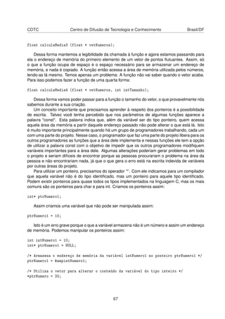 CDTC Centro de Difusão de Tecnologia e Conhecimento Brasil/DF
float calculaMedia3 (float * vetNumeros);
Dessa forma mantemos a legibilidade da chamada à função e agora estamos passando para
ela o endereço de memória do primeiro elemento de um vetor de pontos ﬂutuantes. Assim, só
o que a função ocupa de espaço é o espaço necessário para se armazenar um endereço de
memória, e nada é copiado. A função então acessa a área de memória utilizada pelos números,
lendo-as lá mesmo. Temos apenas um problema: A função não vai saber quando o vetor acaba.
Para isso podemos fazer a função de uma quarta forma:
float calculaMedia4 (float * vetNumeros, int intTamanho);
Dessa forma vamos poder passar para a função o tamanho do vetor, o que provavelmente nós
sabemos durante a sua criação.
Um conceito importante que precisamos aprender à respeito dos ponteiros é a possibilidade
de escrita. Talvez você tenha percebido que nos parâmetros de algumas funções aparece a
palavra "const". Esta palavra indica que, além da variável ser do tipo ponteiro, quem acessa
aquela área da memória a partir daquele endereço passado não pode alterar o que está lá. Isto
é muito importante principalmente quando há um grupo de programadores trabalhando, cada um
com uma parte do projeto. Nesse caso, o programador que faz uma parte do projeto libera para os
outros programadores as funções que a área dele implementa e nessas funções ele tem a opção
de utilizar a palavra const com o objetivo de impedir que os outros programadores modiﬁquem
variáveis importantes para a área dele. Algumas alterações poderiam gerar problemas em todo
o projeto e seriam difíceis de encontrar porque as pessoas procurariam o problema na área da
pessoa e não encontrariam nada, já que o que gera o erro está na escrita indevida de variáveis
por outras áreas do projeto.
Para utilizar um ponteiro, precisamos do operador ’*’. Com ele indicamos para um compilador
que aquela variável não é do tipo identiﬁcado, mas um ponteiro para aquele tipo identiﬁcado.
Podem existir ponteiros para quase todos os tipos implementados na linguagem C, mas os mais
comuns são os ponteiros para char e para int. Criamos os ponteiros assim:
int* ptrNumero1;
Assim criamos uma variável que não pode ser manipulada assim:
ptrNumero1 = 10;
Isto é um erro grave porque o que a variável armazena não é um número e assim um endereço
de memória. Podemos manipular os ponteiros assim:
int intNumero1 = 10;
int* ptrNumero1 = NULL;
/* Armazena o endereço de memória da variável intNumero1 no ponteiro ptrNumero1 */
ptrNumero1 = &ampintNumero1;
/* Utiliza o vetor para alterar o conteúdo da variável do tipo inteiro */
*ptrNumero = 20;
67
 