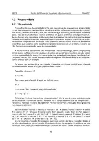 CDTC Centro de Difusão de Tecnologia e Conhecimento Brasil/DF
4.2 Recursividade
4.2.1 Recursividade
Provavelmente essa funcionalidade tenha sido incorporada às linguagens de programação
por ser bastante comum na matemática. Inicialmente a idéia pode causar um pouco de confusão,
mas assim que entendermos do que se trata vamos começar a criar funções recursivas realmente
belas. Trata-se de uma forma de resolver problemas em que os problemas tem algo em comum.
Juntos, formam uma natureza de problema, um tipo de problema. Normalmente problemas dessa
natureza ﬁcam realmente simples se encarados recursivamente, enquanto que tendem a se tor-
nar bastante complicados se encarados como problemas não recursivos. Por isso é de extrema
importância que saibamos como classiﬁcar um problema como sendo um problema recursivo ou
não. Primeiro vamos entender o que é a recursividade.
A recursividade é basicamente uma metodologia. Nessa metodologia, temos um problema
central que se reutiliza um número qualquer de vezes, até que atinge um ponto de parada. Nesse
ponto, a recursividade faz o caminho inverso, voltando e voltando até que chegue na solução ﬁnal.
Um pouco confuso, né? Essa é apenas uma forma um pouco mais formal de ver a recursividade.
Vamos analisar bem um exemplo:
De acordo com a matemática, para calcular o fatorial de um número, multiplicamos o fatorial
do número anterior à esse (n-1) pelo próprio número. Assim:
Fatorial do número n : n!
5! = 5 * 4!
Opa, mas o quatro fatorial, 4!, pode ser deﬁnido como:
4 * 3!
Hum, nesse caso, chegamos à seguinte conclusão:
5! = 4 * 3 * 2 * 1!
Poderíamos continuar descendo os números inteiros? Não, e essa é a parte mais importante
da recursividade, o critério de parada. Paramos no 1! porque sabemos que ele sempre vale 1.
Percebeu a natureza recursiva do problema? Vamos transformar a resolução desse problema
num pequeno algoritmo:
passo 1: quero o valor de 5! passo 2: o valor de 5! é 5 * 4! passo 3: quero o valor de 4! passo
4: o valor de 4! é 4 * 3! passo 5: quero o valor de 3! passo 6: o valor de 3! é 3 * 2! passo 7:
quero o valor de 2! passo 8: o valor de 2! é 2 * 1! passo 9: quero o valor de 1! passso 10: o valor
de 1! é 1 passo 11: o valor de 2! é 2 * 1 = 2 passo 12: o valor de 3! é 3 * 2 = 6 passo 13: o valor
de 4! é 4 * 6 = 24 passo 14: o valor de 5! é 5 * 24 = 120
E aí terminamos a recursão. Percebeu que fazemos o caminho de ida na recursão e depois o
de volta, devolvendo os valores para às diferentes instâncias de resolução do problema até que
façamos a última devolução e assim tenhamos o resultado em mãos? Essa é a natureza da recur-
78
 
