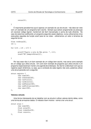 CDTC Centro de Difusão de Tecnologia e Conhecimento Brasil/DF
return(0);
}
É importante percebermos que é apenas um exemplo do uso de structs - não deve ser visto
com um exemplo de um programa bem escrito. Sempre que estiver programando se preocupe
em escrever código legível, mantenível (de fácil manutenção) e acima de tudo eﬁciente. No
caso de estarmos codiﬁcando um programa seguindo esses objetivos, nunca utilizaríamos cinco
execuções seguidas da função scanf para ler as notas - utilizaríamos um vetor e leríamos da
seguinte forma:
float vtrNotas[5];
int i;
for (i=0 ; i<5 ; i++) {
printf("Digite a nota da %da prova: ", i+1);
scanf("%f",&ampvtrNotas[i]);
}
Por isso esse não é um bom exemplo de um código bem escrito, mas serve como exemplo
de um código que utiliza structs. Um outro bom exemplo de programa que utiliza structs é um
programa responsável por manter uma agenda de endereços. Se não for a idéia fazer com que os
registros sejam dinâmicos, ou seja, que o conteúdo de cada registro não varie, podemos utilizar
uma struct parecida com a seguinte:
struct registro {
char nome[20];
char sobrenome[20];
char telFixo[11];
char telMovel[11];
char endPessoal[40];
char endProfissional[40];
char email[30];
};
Vetores e structs
Uma forma interessante de se trabalhar com as structs é utilizar vetores dentro delas, como
uma forma de armazenar dados. O método é bem intuitivo - vamos criar uma struct:
struct aluno {
char nome[40];
float notas[5];
float trabalhos[2];
float conceito;
};
82
 