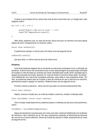 CDTC Centro de Difusão de Tecnologia e Conhecimento Brasil/DF
Criando a struct dessa forma a leitura das nota do aluno seria feita com um código bem mais
elegante, assim:
for (i=0 ; i<5 ; i++) {
printf("Digite a %da nota do aluno: ", i+1);
scanf("%f",&ampvarAluno.notas[i]);
}
Além disso, podemos criar um vetor de structs! Seria como por na memória uma stuct dessa
depois da outra, contíguamente na memória, assim:
struct aluno varAluno[10];
E poderíamos acessar a nota do aluno de índice cinco da seguinte forma:
varNotas[5].notas[i];
que quer dizer, a i-ésima nota do aluno de índice cinco.
Ponteiros
Uma forma bastante elegante de se manipular as estruturas compostas é com a utilização de
ponteiros. Anteriormente nós comentamos que a maior desavantagem da programação orientada
às funções é o fato de todas as variáveis que serão utilizadas pela função serem copiadas para o
espaço de execução da função, gerando um custo de tempo e memória nessa cópia. Se estiver-
mos trabalhando com estruturas compostas extensas, esse efeito é mais prejudicial ainda. Por
isso, se pudermos passar para as funções a área da memória em que a estrutura se encontra,
ganharemos tempo e espaço na memória. Podemos fazer isso da seguinte forma:
Primeiro criamos a estrutura - aﬁnal, ela tem que estar na memória propriamente dita:
struct aluno varAluno;
Depois, criamos a função que, ao invés de receber a estrutura, recebe o endereço dela:
float calculaMedia (struct aluno* varAluno);
Com a função criada dessa forma, podemos passar o endereço da estrutura como parâmetro,
assim:
floatMedia = calculaMedia(&ampvarAluno);
Agora só precisamos nos preocupar com mais uma coisa: estamos trabalhando com endereço
de memória e não o elemento em si. Por isso, precisamos manipular os elementos da estrutura
de uma forma um pouco diferente. Dentro da função de calcular a média, acessaríamos as notas
da seguinte forma:
83
 