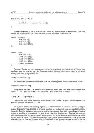 CDTC Centro de Difusão de Tecnologia e Conhecimento Brasil/DF
for (i=0 ; i<5 ; i++) {
floatMedia += varAluno->notas[i];
}
Isto porque varAluno não é uma estrutura e sim um ponteiro para uma estrutura. Para ﬁxar,
vamos ver uma estrutura com mais um nível e como manipular os seus dados:
struct endereco {
char cep[10];
char rua[10];
char bairro[10];
};
struct aluno {
char nome[40];
float notas[5];
float trabalhos[2];
float conceito;
struct endereco;
};
Como você pode ver, temos uma struct dento de uma struct. Isso não é um problema, e na
verdade, pode ser uma boa solução. Se estivermos trabalhando com a estrutura em si, podemos
manipular o cep da seguinte forma:
varAluno.endereco.cep
No entanto, se estivermos trabalhando com um ponteiro para a estrutura, faríamos assim:
varAluno->endereco.cep
Isto porque varAluno é um ponteiro, mas endereco é uma estrutura. Então utilizamos o ope-
rador ’->’ para o ponteiro varAluno e o operador ’.’ para a estrutura endereço.
4.3.2 Alocação dinâmica
Hoje vamos falar sobre memória, e como manipular a memória que o sistema operacional
permite que seja manipulada por nós.
Em C, assim como em outras linguagens, podemos armazenar as variáveis utilizadas pelo pro-
grama de duas formas distintas. A primeira consiste em declarar as variáveis estaticamente no
início do bloco de código do programa, e a segunda em pedir durante a execução do programa
memória ao sistema operacional, de uma forma chamada de dinâmica. Além de as variáveis
criadas dessas duas formas não serem armazenadas em locais semelhantes na memória (as va-
riáveis estáticas estão incorporadas ao código do programa, que tem um tamanho ﬁxo), a grande
diferença dessas duas abordagens está justamente no poder que as variáveis dinâmicas dão ao
84
 