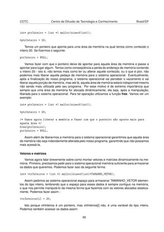 CDTC Centro de Difusão de Tecnologia e Conhecimento Brasil/DF
int* ptrInteiro = (int *) malloc(sizeof(int));
*ptrInteiro = 20;
Temos um ponteiro que aponta para uma área da memória na qual temos como conteúdo o
inteiro 20. Se ﬁzermos o seguinte:
ptrInteiro = NULL;
Vamos fazer com que o ponteiro deixe de apontar para aquela área da memória e passe a
apontar para lugar algum. Temos como conseqüência a perda do endereço de memória contendo
o inteiro 20 - isto é, não temos mais como ler ou alterar aquele conteúdo, ou o que é pior, não
podemos mais liberar aquele pedaço de memória para o sistema operacional. Eventualmente,
após a ﬁnalização do nosso programa, o sistema operacional vai perceber o vazamento e vai
liberar aquela porção de memória, mas até lá, aquela área de memória estará indisponível mesmo
não sendo mais utilizada pelo seu programa. Por esse motivo é de extrema importância que
sempre que uma área da memória for alocada dinâmicamente, ela seja, após a manipulação,
liberada para o sistema operacional. Para tal operação utilizamos a função free. Vamos ver um
exemplo:
int* ptrInteiro = (int *) malloc(sizeof(int));
*ptrInteiro = 20;
/* Vamos agora liberar a memória e fazer com que o ponteiro não aponte mais para
aquela área */
free(ptrInteiro);
ptrInteiro = NULL;
Assim além de liberarmos a memória para o sistema operacional garantimos que aquela área
de memória não seja indevidamente alterada pelo nosso programa, garantindo que não possamos
mais acessá-la.
Vetores e matrizes
Vamos agora falar brevemente sobre como montar vetores e matrizes dinamicamente na me-
mória. Primeiro, precisamos pedir para o sistema operacional memória suﬁciente para armazenar
os dados que queremos. Podemos fazer isso da seguinte forma:
int* vtrInteiros = (int *) malloc(sizeof(int)*TAMANHO_VETOR);
Assim pedimos ao sistema operacional espaço para armazenar TAMANHO_VETOR elemen-
tos do tipo inteiro, lembrando que o espaço para esses dados é sempre contíguo na memória,
o que nos permite manipulá-lo da mesma forma que fazemos com os vetores alocados estatica-
mente. Podemos fazer assim :
vtrInteiros[i] = 20;
Isto porque vtrInteiros é um ponteiro, mas vtrInteiros[i] não, é uma variável do tipo inteiro.
Podemos também acessar os dados assim:
86
 