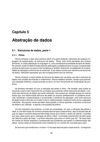Capítulo 5
Abstração de dados
5.1 Estruturas de dados, parte 1
5.1.1 Pilhas
Vamos começar a falar essa semana sobre uma parte bastante importante de qualquer lin-
guagem de programação, as estruturas de dados. Talvez você tenha percebido que embora
tenhamos, à nossa disposição na linguagem C, uma considerável quantidade de tipos de dados.
No entanto, ainda há determinados tipos de aplicações e problemas para os quais o programador
precisa de estruturas um pouco mais complexas e também dinâmicas, se adaptando às necessi-
dades da aplicação conforme ela vai evoluindo. É por esses motivos que utilizamos as estruturas
de dados, realizando operações que não conseguiríamos sem as mesmas.
Vamos começar o nosso estudo de estrutura de dados com as pilhas, que são a estrutura de
dados mais simples de entender e implementar. Vamos trabalhar também, sempre que possível,
com alocação dinâmica, proporcionando ao aluno um bom treinamento de manipulação de pon-
teiros.
Há diversos exemplos em que a utilização das pilhas é ótima. Na verdade, essa acaba se
tornando a parte mais importante de um projeto que pretende utilizar estruturas de dados: a es-
colha das estruturas de dados que serão utilizadas. Isso parece ser verdade porque ao mesmo
tempo que uma determinada estrutura de dados se encaixa perfeitamente no problema envol-
vido, facilitando a implementação e aumentando a eﬁciência da aplicação, uma outra estrutura
de dados tende a diﬁcultar em muitos níveis a implementação e posteriormente torna a aplicação
ineﬁciente. Aos poucos vamos perceber essa questão e vamos aprender a escolher a estrutura
de dados a ser utilizada - é apenas uma questão de prática.
Um dos exemplos mais práticos, na área da computação, em que a utilização das pilhas é
ideal, é a transformação de números da base decimal para a base binária. Isso se dá pelo fato de
que em algum momento dessa transformação temos que inverter a ordem de cálculo, e acredito
que seja nesse ponto que a utilização da pilha é ideal. A principal característica da pilha pode
ser descrita a partir da frase: "o primeiro elemento que entra é o último que sai". Ter essa frase
em mente vai facilitar bastante a compreensão dos problemas que pedem a implementação das
pilhas. Vamos então ver brevemente como transformar um número de uma base para outra:
Se tivermos que transformar o número 112 da base decimal para a base binária - começamos
89
 