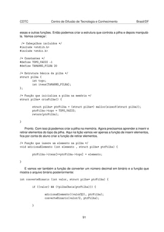 CDTC Centro de Difusão de Tecnologia e Conhecimento Brasil/DF
essas e outras funções. Então podemos criar a estrutura que controla a pilha e depois manipulá-
la. Vamos começar:
/* Cabeçalhos incluídos */
#include <stdlib.h>
#include <stdio.h>
/* Constantes */
#define TOPO_VAZIO -1
#define TAMANHO_PILHA 20
/* Estrutura básica da pilha */
struct pilha {
int topo;
int itens[TAMANHO_PILHA];
};
/* Função que inicializa a pilha na memória */
struct pilha* criaPilha() {
struct pilha* ptrPilha = (struct pilha*) malloc(sizeof(struct pilha));
ptrPilha->topo = TOPO_VAZIO;
return(ptrPilha);
}
Pronto. Com isso já podemos criar a pilha na memória. Agora precisamos aprender a inserir e
retirar elementos do topo da pilha. Aqui na lição vamos ver apenas a função de inserir elementos,
ﬁca por conta do aluno criar a função de retirar elementos.
/* Função que insere um elemento na pilha */
void adicionaElemento (int elemento , struct pilha* ptrPilha) {
ptrPilha->itens[++ptrPilha->topo] = elemento;
}
E vamos ver também a função de converter um número decimal em binário e a função que
mostra o arquivo binário posteriormente:
int converteBinario (int valor, struct pilha* ptrPilha) {
if ((valor) && (!pilhaCheia(ptrPilha))) {
adicionaElemento((valor%2), ptrPilha);
converteBinario(valor/2, ptrPilha);
}
91
 