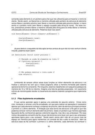 CDTC Centro de Difusão de Tecnologia e Conhecimento Brasil/DF
comanda cada elemento é um ponteiro para char que nós utilizamos para armazenar o nome do
cliente. Sendo assim, se liberarmos a memória utilizada pelo ponteiro da estrutura do elemento
vamos liberar o ponteiro próximo (sem liberar a memória utilizada pelo próximo cliente), o inteiro
senha e o ponteiro nome (sem liberar o espaço ocupado pela string do nome). Por esse mo-
tivo, precisamos primeiro liberar a memória utilizada pela string para só então liberar a memória
utilizada pela estrutura do elemento. Podemos fazer isso assim:
void destroiElemento (struct elemento* ptrElemento) {
free(ptrElemento->nome);
free(ptrElemento);
}
Já para destruir o esqueleto da lista após termos certeza de que não há mais nenhum cliente
incluído, podemos fazer assim:
int destroiLista (struct lista* ptrLista) {
/* Checando se ainda há elementos na lista */
if (!ptrLista->primeiro) {
free(ptrLista);
return(0);
}
/* Não podemos destruir a lista ainda */
else return(1);
}
Lembrando de sempre utilizar essas duas funções ao retirar elementos da estrutura e ao
ﬁnalizar a estrutura faz com que o nosso programa utilize a memória fornecida pelo sistema
operacional de forma consciente. Por enquanto, estamos trabalhando com pequenos pedaços da
memória de 10 a 100 kb no máximo. Imagine uma lista de grandes proporções. Um vazamento
crônico de memória pode resultar no travamento do sistema rodando o programa que implementa
a lista.
5.1.3 Filas duplamente encadeadas
O que vamos aprender agora é apenas uma extensão do assunto anterior. Vimos como
criar, manipular e remover uma ﬁla encadeada, em que para realizar as operações é necessário
apenas que cada elemento conheça o endereço do próximo, além da estrutura principal conhecer
o primeiro e o último elemento. A limitação que essa forma de estruturar a ﬁla gera é que não
podemos remover nenhum elemento além do primeiro. Dado um ponteiro cuja memória apontada
faça parte da ﬁla, conhecemos apenas o elemento seguinte, mas não o seu antecessor. Por esse
motivo não podemos removê-lo da ﬁla, já que não teríamos como fazer com que o seu antecessor
apontasse agora para o seu sucessor. Sendo assim vamos abrir mão de um pouco mais de
espaço em memória para agora mantermos um controle de ida e volta na estrutura. Além da
estrutura base da ﬁla conhecer o primeiro e o último elemento, cada elemento vai conhecer o
95
 