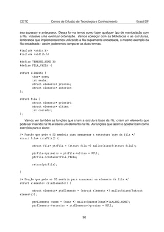 CDTC Centro de Difusão de Tecnologia e Conhecimento Brasil/DF
seu sucessor e antecessor. Dessa forma temos como fazer qualquer tipo de manipulação com
a ﬁla, inclusive uma eventual ordenação. Vamos começar com as bibliotecas e as estruturas,
lembrando que implementaremos utilizando a ﬁla duplamente encadeada, o mesmo exemplo da
ﬁla encadeada - assim poderemos comparar as duas formas.
#include <stdio.h>
#include <stdlib.h>
#define TAMANHO_NOME 30
#define FILA_VAZIA -1
struct elemento {
char* nome;
int senha;
struct elemento* proximo;
struct elemento* anterior;
};
struct fila {
struct elemento* primeiro;
struct elemento* ultimo;
int contador;
};
Vamos ver também as funções que criam a estrutura base da ﬁla, criam um elemento que
pode ser inserido na ﬁla e insere um elemento na ﬁla. As funções que fazem o oposto ﬁcam como
exercício para o aluno:
/* Função que pede o SO memória para armazenar a estrutura base da fila */
struct fila* criaFila() {
struct fila* ptrFila = (struct fila *) malloc(sizeof(struct fila));
ptrFila->primeiro = ptrFila->ultimo = NULL;
ptrFila->contador=FILA_VAZIA;
return(ptrFila);
}
/* Função que pede ao SO memória para armazenar um elemento da fila */
struct elemento* criaElemento() {
struct elemento* ptrElemento = (struct elemento *) malloc(sizeof(struct
elemento));
ptrElemento->nome = (char *) malloc(sizeof(char)*TAMANHO_NOME);
ptrElemento->anterior = ptrElemento->proximo = NULL;
96
 