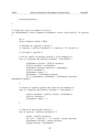 CDTC Centro de Difusão de Tecnologia e Conhecimento Brasil/DF
return(ptrElemento);
}
/* Função que insere um elemento na fila */
int insereElemento (struct elemento* ptrElemento, struct fila* ptrFila, int posicao)
{
int i;
struct elemento* ptrAux = NULL;
/* Checando se a posicão é valida */
if ((posicao > ptrFila->contador+1) || (posicao < 0)) return(-1);
/* Iniciando a insercão */
/* Se for inserir na primeira posicão e já há elementos */
else if ((!posicao) && (ptrFila->contador > FILA_VAZIA)) {
ptrElemento->proximo = ptrFila->primeiro;
ptrFila->primeiro = ptrElemento;
ptrElemento->proximo->anterior = ptrElemento;
ptrFila->contador++;
ptrElemento->senha = 1;
ptrElemento = ptrElemento->proximo;
for (; ptrElemento; ptrElemento = ptrElemento->proximo)
ptrElemento->senha++;
}
/* Inserir na primeira posicão mas ainda não há elementos */
else if ((!posicao) && (ptrFila->contador == FILA_VAZIA)) {
ptrFila->primeiro = ptrFila->ultimo = ptrElemento;
ptrFila->contador++;
ptrElemento->senha = 1;
}
/* Inserir em uma posicão interna */
else if (posicao < ptrFila->contador+1) {
ptrAux = ptrFila->primeiro;
for (i=0 ; i<posicao-1 ; i++) ptrAux = ptrAux->proximo;
ptrElemento->proximo = ptrAux->proximo;
ptrAux->proximo = ptrElemento;
97
 