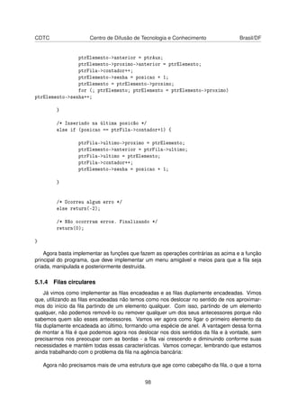 CDTC Centro de Difusão de Tecnologia e Conhecimento Brasil/DF
ptrElemento->anterior = ptrAux;
ptrElemento->proximo->anterior = ptrElemento;
ptrFila->contador++;
ptrElemento->senha = posicao + 1;
ptrElemento = ptrElemento->proximo;
for (; ptrElemento; ptrElemento = ptrElemento->proximo)
ptrElemento->senha++;
}
/* Inserindo na última posicão */
else if (posicao == ptrFila->contador+1) {
ptrFila->ultimo->proximo = ptrElemento;
ptrElemento->anterior = ptrFila->ultimo;
ptrFila->ultimo = ptrElemento;
ptrFila->contador++;
ptrElemento->senha = posicao + 1;
}
/* Ocorreu algum erro */
else return(-2);
/* Não ocorrram erros. Finalizando */
return(0);
}
Agora basta implementar as funções que fazem as operações contrárias as acima e a função
principal do programa, que deve implementar um menu amigável e meios para que a ﬁla seja
criada, manipulada e posteriormente destruída.
5.1.4 Filas circulares
Já vimos como implementar as ﬁlas encadeadas e as ﬁlas duplamente encadeadas. Vimos
que, utilizando as ﬁlas encadeadas não temos como nos deslocar no sentido de nos aproximar-
mos do início da ﬁla partindo de um elemento qualquer. Com isso, partindo de um elemento
qualquer, não podemos removê-lo ou remover qualquer um dos seus antecessores porque não
sabemos quem são esses antecessores. Vamos ver agora como ligar o primeiro elemento da
ﬁla duplamente encadeada ao último, formando uma espécie de anel. A vantagem dessa forma
de montar a ﬁla é que podemos agora nos deslocar nos dois sentidos da ﬁla e à vontade, sem
precisarmos nos preocupar com as bordas - a ﬁla vai crescendo e diminuindo conforme suas
necessidades e mantém todas essas características. Vamos começar, lembrando que estamos
ainda trabalhando com o problema da ﬁla na agência bancária:
Agora não precisamos mais de uma estrutura que age como cabeçalho da ﬁla, o que a torna
98
 
