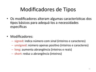 11
Modiﬁcadores de Tipos
• Os modiﬁcadores alteram algumas caracterís`cas dos
`pos básicos para adequá-los a necessidades
especíﬁcas
• Modiﬁcadores:
– signed: indica número com sinal (inteiros e caracteres)
– unsigned: número apenas posi`vo (inteiros e caracteres)
– long: aumenta abrangência (inteiros e reais)
– short: reduz a abrangência (inteiros)
 