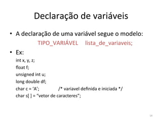 14
Declaração de variáveis
• A declaração de uma variável segue o modelo:
TIPO_VARIÁVEL lista_de_variaveis;
• Ex:
int x, y, z;
ﬂoat f;
unsigned int u;
long double df;
char c = ‘A’; /* variavel deﬁnida e iniciada */
char s[ ] = “vetor de caracteres”;
 