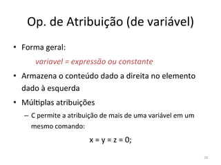Op. de Atribuição (de variável)
• Forma geral:
variavel = expressão ou constante
• Armazena o conteúdo dado a direita no elemento
dado à esquerda
• Múl`plas atribuições
– C permite a atribuição de mais de uma variável em um
mesmo comando:
x = y = z = 0;
20
 