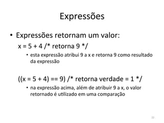 Expressões
• Expressões retornam um valor:
x = 5 + 4 /* retorna 9 */
• esta expressão atribui 9 a x e retorna 9 como resultado
da expressão
((x = 5 + 4) == 9) /* retorna verdade = 1 */
• na expressão acima, além de atribuir 9 a x, o valor
retornado é u`lizado em uma comparação
22
 