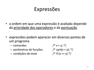 Expressões
• a ordem em que uma expressão é avaliada depende
da prioridade dos operadores e da pontuação
• expressões podem aparecer em diversos pontos de
um programa
– comandos /* x = y; */
– parâmetros de funções /* sqrt(x + y); */
– condições de teste /* if (x == y) */
23
 