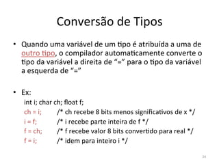 Conversão de Tipos
• Quando uma variável de um `po é atribuída a uma de
outro `po, o compilador automa`camente converte o
`po da variável a direita de “=” para o `po da variável
a esquerda de “=”
• Ex:
int i; char ch; ﬂoat f;
ch = i; /* ch recebe 8 bits menos signiﬁca`vos de x */
i = f; /* i recebe parte inteira de f */
f = ch; /* f recebe valor 8 bits conver`do para real */
f = i; /* idem para inteiro i */
24
 