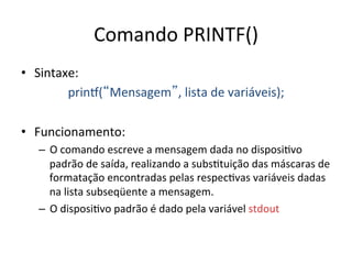 Comando PRINTF()
• Sintaxe:
prinÜ(Mensagem, lista de variáveis);
• Funcionamento:
– O comando escreve a mensagem dada no disposi`vo
padrão de saída, realizando a subs`tuição das máscaras de
formatação encontradas pelas respec`vas variáveis dadas
na lista subseqüente a mensagem.
– O disposi`vo padrão é dado pela variável stdout
 