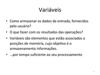 Variáveis
• Como armazenar os dados de entrada, fornecidos
pelo usuário?
• O que fazer com os resultados das operações?
• Variáveis são elementos que estão associados a
posições de memória, cujo obje`vo é o
armazenamento informações.
• ...por tempo suﬁciente ao seu processamento
4
 