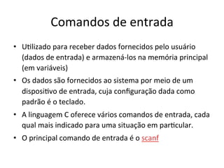 Comandos de entrada
• U`lizado para receber dados fornecidos pelo usuário
(dados de entrada) e armazená-los na memória principal
(em variáveis)
• Os dados são fornecidos ao sistema por meio de um
disposi`vo de entrada, cuja conﬁguração dada como
padrão é o teclado.
• A linguagem C oferece vários comandos de entrada, cada
qual mais indicado para uma situação em par`cular.
• O principal comando de entrada é o scanf
 
