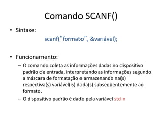 Comando SCANF()
• Sintaxe:
scanf(formato, variável);
• Funcionamento:
– O comando coleta as informações dadas no disposi`vo
padrão de entrada, interpretando as informações segundo
a máscara de formatação e armazenando na(s)
respec`va(s) variável(is) dada(s) subseqüentemente ao
formato.
– O disposi`vo padrão é dado pela variável stdin
 