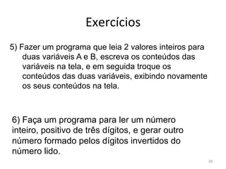 Exercícios
39
5) Fazer um programa que leia 2 valores inteiros para
duas variáveis A e B, escreva os conteúdos das
variáveis na tela, e em seguida troque os
conteúdos das duas variáveis, exibindo novamente
os seus conteúdos na tela.
6) Faça um programa para ler um número
inteiro, positivo de três dígitos, e gerar outro
número formado pelos dígitos invertidos do
número lido.
 