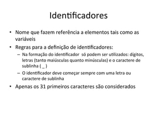 Iden`ﬁcadores
• Nome que fazem referência a elementos tais como as
variáveis
• Regras para a deﬁnição de iden`ﬁcadores:
– Na formação do iden`ﬁcador só podem ser u`lizados: dígitos,
letras (tanto maiúsculas quanto minúsculas) e o caractere de
sublinha ( _ )
– O iden`ﬁcador deve começar sempre com uma letra ou
caractere de sublinha
• Apenas os 31 primeiros caracteres são considerados
 