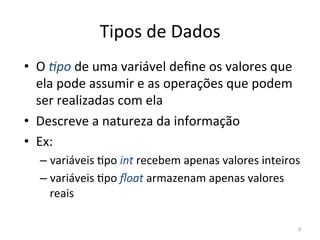 9
Tipos de Dados
• O +po de uma variável deﬁne os valores que
ela pode assumir e as operações que podem
ser realizadas com ela
• Descreve a natureza da informação
• Ex:
– variáveis `po int recebem apenas valores inteiros
– variáveis `po ﬂoat armazenam apenas valores
reais
 