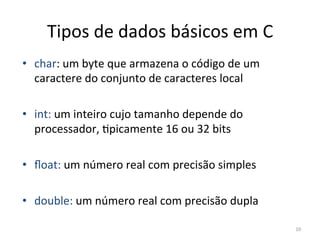 10
Tipos de dados básicos em C
• char: um byte que armazena o código de um
caractere do conjunto de caracteres local
• int: um inteiro cujo tamanho depende do
processador, `picamente 16 ou 32 bits
• ﬂoat: um número real com precisão simples
• double: um número real com precisão dupla
 