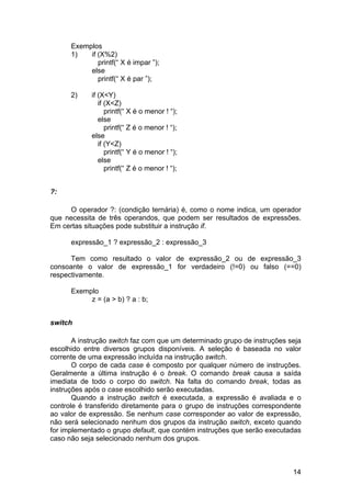 Exemplos
      1)   if (X%2)
              printf(“ X é impar ”);
           else
              printf(“ X é par ”);

      2)     if (X<Y)
                if (X<Z)
                   printf(“ X é o menor ! “);
                else
                   printf(“ Z é o menor ! “);
             else
                if (Y<Z)
                   printf(“ Y é o menor ! “);
                else
                   printf(“ Z é o menor ! “);


?:

     O operador ?: (condição ternária) é, como o nome indica, um operador
que necessita de três operandos, que podem ser resultados de expressões.
Em certas situações pode substituir a instrução if.

      expressão_1 ? expressão_2 : expressão_3

      Tem como resultado o valor de expressão_2 ou de expressão_3
consoante o valor de expressão_1 for verdadeiro (!=0) ou falso (==0)
respectivamente.

      Exemplo
           z = (a > b) ? a : b;


switch

       A instrução switch faz com que um determinado grupo de instruções seja
escolhido entre diversos grupos disponíveis. A seleção é baseada no valor
corrente de uma expressão incluída na instrução switch.
       O corpo de cada case é composto por qualquer número de instruções.
Geralmente a última instrução é o break. O comando break causa a saída
imediata de todo o corpo do switch. Na falta do comando break, todas as
instruções após o case escolhido serão executadas.
       Quando a instrução switch é executada, a expressão é avaliada e o
controle é transferido diretamente para o grupo de instruções correspondente
ao valor de expressão. Se nenhum case corresponder ao valor de expressão,
não será selecionado nenhum dos grupos da instrução switch, exceto quando
for implementado o grupo default, que contém instruções que serão executadas
caso não seja selecionado nenhum dos grupos.



                                                                          14
 