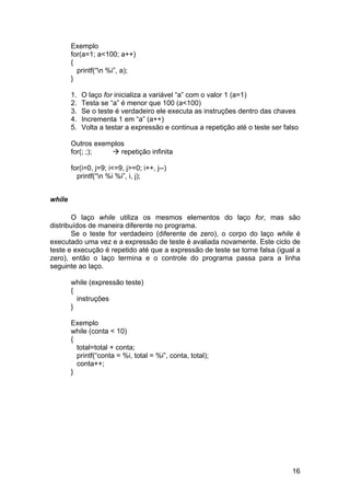 Exemplo
        for(a=1; a<100; a++)
        {
          printf(“n %i”, a);
        }

        1.   O laço for inicializa a variável “a” com o valor 1 (a=1)
        2.   Testa se “a” é menor que 100 (a<100)
        3.   Se o teste é verdadeiro ele executa as instruções dentro das chaves
        4.   Incrementa 1 em “a” (a++)
        5.   Volta a testar a expressão e continua a repetição até o teste ser falso

        Outros exemplos
        for(; ;);     repetição infinita

        for(i=0, j=9; i<=9, j>=0; i++, j--)
          printf(“n %i %i”, i, j);


while

        O laço while utiliza os mesmos elementos do laço for, mas são
distribuídos de maneira diferente no programa.
        Se o teste for verdadeiro (diferente de zero), o corpo do laço while é
executado uma vez e a expressão de teste é avaliada novamente. Este ciclo de
teste e execução é repetido até que a expressão de teste se torne falsa (igual a
zero), então o laço termina e o controle do programa passa para a linha
seguinte ao laço.

        while (expressão teste)
        {
          instruções
        }

        Exemplo
        while (conta < 10)
        {
          total=total + conta;
          printf(“conta = %i, total = %i”, conta, total);
          conta++;
        }




                                                                                 16
 
