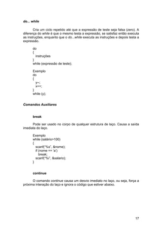 do... while

       Cria um ciclo repetido até que a expressão de teste seja falsa (zero). A
diferença do while é que o mesmo testa a expressão, se satisfaz então executa
as instruções, enquanto que o do...while executa as instruções e depois testa a
expressão.

      do
      {
        instruções
      }
      while (expressão de teste);

      Exemplo
      do
      {
        y--;
        x++;
      }
      while (y);


Comandos Auxiliares


      break

      Pode ser usado no corpo de qualquer estrutura de laço. Causa a saída
imediata do laço.

      Exemplo
      while (salário>100)
      {
        scanf(“%s”, &nome);
        if (nome == ‘a’)
           break;
        scanf(“%i”, &salario);
      }


      continue

      O comando continue causa um desvio imediato no laço, ou seja, força a
próxima interação do laço e ignora o código que estiver abaixo.




                                                                            17
 