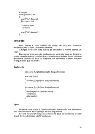 Exemplo
        while (salario>100)
        {
          scanf(“%c”, &nome);
          if (nome == ‘a’)
          {
             salario=1000;
             continue;
          }
          scanf(“%i”, &salario);
        }


8 FUNÇÕES

       Uma função é uma unidade de código de programa autônoma
desenhada para cumprir uma tarefa particular.
       A função recebe um certo número de parâmetros e retorna apenas um
valor.
       Da mesma forma que são declaradas as variáveis, deve-se declarar a
função. A declaração de uma função é chamada de protótipo e é uma instrução
geralmente colocada no início do programa, que estabelece o tipo da função e
os argumentos que ela recebe.


Declaração

              tipo nome_função(declaração dos parâmetros)

              void main(void)
              {
                a=nome_função(lista dos parâmetros);
              }

              tipo nome_função(lista dos parâmetros)
              {
                 declaração das variáveis locais
                 comandos;
                 return(valor);
              }


Tipos

       O tipo de uma função é determinado pelo tipo de valor que ela retorna
pelo comando return e não pelo tipo de seus argumentos.
       Se uma função for do tipo não inteira ela deve ser declarada. O valor
default é inteiro (int) caso não for declarada.




                                                                         18
 
