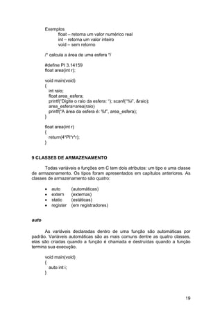 Exemplos
            float – retorna um valor numérico real
            int – retorna um valor inteiro
            void – sem retorno

       /* calcula a área de uma esfera */

       #define PI 3.14159
       float area(int r);

       void main(void)
       {
         int raio;
         float area_esfera;
         printf(“Digite o raio da esfera: “); scanf(“%i”, &raio);
         area_esfera=area(raio)
         printf(“A área da esfera é: %f”, area_esfera);
       }

       float area(int r)
       {
          return(4*PI*r*r);
       }


9 CLASSES DE ARMAZENAMENTO

      Todas variáveis e funções em C tem dois atributos: um tipo e uma classe
de armazenamento. Os tipos foram apresentados em capítulos anteriores. As
classes de armazenamento são quatro:

       •   auto       (automáticas)
       •   extern     (externas)
       •   static     (estáticas)
       •   register   (em registradores)


auto

      As variáveis declaradas dentro de uma função são automáticas por
padrão. Variáveis automáticas são as mais comuns dentre as quatro classes,
elas são criadas quando a função é chamada e destruídas quando a função
termina sua execução.

       void main(void)
       {
         auto int i;
       }




                                                                          19
 