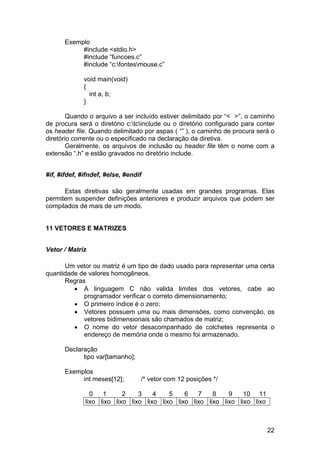 Exemplo
           #include <stdio.h>
           #include “funcoes.c”
           #include “c:fontesmouse.c”

             void main(void)
             {
               int a, b;
             }

        Quando o arquivo a ser incluído estiver delimitado por “< >”, o caminho
de procura será o diretório c:tcinclude ou o diretório configurado para conter
os header file. Quando delimitado por aspas ( “” ), o caminho de procura será o
diretório corrente ou o especificado na declaração da diretiva.
        Geralmente, os arquivos de inclusão ou header file têm o nome com a
extensão “.h” e estão gravados no diretório include.


#if, #ifdef, #ifndef, #else, #endif

      Estas diretivas são geralmente usadas em grandes programas. Elas
permitem suspender definições anteriores e produzir arquivos que podem ser
compilados de mais de um modo.


11 VETORES E MATRIZES


Vetor / Matriz

      Um vetor ou matriz é um tipo de dado usado para representar uma certa
quantidade de valores homogêneos.
      Regras
         • A linguagem C não valida limites dos vetores, cabe ao
            programador verificar o correto dimensionamento;
         • O primeiro índice é o zero;
         • Vetores possuem uma ou mais dimensões, como convenção, os
            vetores bidimensionais são chamados de matriz;
         • O nome do vetor desacompanhado de colchetes representa o
            endereço de memória onde o mesmo foi armazenado.

      Declaração
            tipo var[tamanho];

      Exemplos
           int meses[12];         /* vetor com 12 posições */

                0   1      2    3    4    5    6   7    8    9    10 11
              lixo lixo lixo lixo lixo lixo lixo lixo lixo lixo lixo lixo



                                                                             22
 