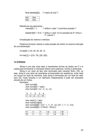 float tabela[2][2];         /* matriz de 2x2 */

              lixo      lixo
              lixo      lixo


      Referência aos elementos
            meses[0] = 1;      /* atribui o valor 1 à primeira posição */

             tabela[1][0] = 12.5; /* atribui o valor 12.5 à posição da 2ª. linha e
                                     1ª. coluna */

      Inicialização de vetores e matrizes

      Podemos fornecer valores a cada posição da matriz na mesma instrução
de sua declaração.

      int tab[5] = {10, 20, 30, 40, 1};

      int mat[ ][ ] = {{10, 10}, {20, 20}};


12 STRINGS

       String é uma das mais úteis e importantes formas de dados em C e é
usada para armazenar e manipular textos como palavras, nomes e sentenças.
       String é um vetor do tipo char terminado pelo caracter NULL (0), ou
seja, string é uma série de caracteres armazenados em seqüência, onde cada
um ocupa um byte de memória, toda string é terminada por um byte de valor
zero (0). Cada caracter é um elemento independente e pode ser acessado
através de um índice.
       Exemplos
              char nome[5];
              char nome[5] = “João”;
              char nome[5] = {‘J’, ‘o’, ‘a’, ‘o’};

               0 1      2        3 4
              ‘J’ ‘o’ ‘a’      ‘o’ ‘0’

             char vetor[ ] = “abc”;
             char matriz[10][20];
             char nome[2][6] = {{‘V’, ‘i’, ‘l’, ‘m’, ‘a’}, {‘D’, ’i’, ‘r’, ‘c’, ‘e’}};
             char nome[2][6] = {“Vilma”, “Dirce”};

              ‘V’       ‘i’        ‘l’        ‘m’       ‘a’        ‘0’
              ‘D’       ‘i’        ‘r’        ‘c’       ‘e’        ‘0’




                                                                                         23
 