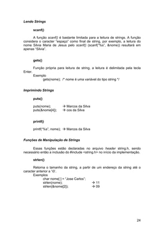 Lendo Strings

         scanf()

      A função scanf() é bastante limitada para a leitura de strings. A função
considera o caracter “espaço” como final de string, por exemplo, a leitura do
nome Silvia Maria de Jesus pelo scanf() (scanf(“%s”, &nome)) resultará em
apenas “Silvia”.


         gets()

         Função própria para leitura de string, a leitura é delimitada pela tecla
Enter.
         Exemplo
              gets(nome); /* nome é uma variável do tipo string */


Imprimindo Strings

         puts()

         puts(nome);           Marcos da Silva
         puts(&nome[4]);       cos da Silva


         printf()

         printf(“%s”, nome);   Marcos da Silva


Funções de Manipulação de Strings

      Essas funções estão declaradas no arquivo header string.h, sendo
necessário então a inclusão do #include <string.h> no início da implementação.

         strlen()

      Retorna o tamanho da string, a partir de um endereço da string até o
caracter anterior a ‘0’.
      Exemplos
             char nome[ ] = “Jose Carlos”;
             strlen(nome);                    11
             strlen(&nome[2]);                09




                                                                              24
 