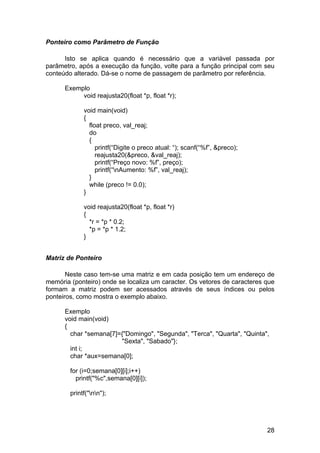 Ponteiro como Parâmetro de Função

      Isto se aplica quando é necessário que a variável passada por
parâmetro, após a execução da função, volte para a função principal com seu
conteúdo alterado. Dá-se o nome de passagem de parâmetro por referência.

      Exemplo
           void reajusta20(float *p, float *r);

             void main(void)
             {
               float preco, val_reaj;
               do
               {
                  printf(“Digite o preco atual: “); scanf(“%f”, &preco);
                  reajusta20(&preco, &val_reaj);
                  printf(“Preço novo: %f”, preço);
                  printf(“nAumento: %f”, val_reaj);
               }
               while (preco != 0.0);
             }

             void reajusta20(float *p, float *r)
             {
               *r = *p * 0.2;
               *p = *p * 1.2;
             }


Matriz de Ponteiro

       Neste caso tem-se uma matriz e em cada posição tem um endereço de
memória (ponteiro) onde se localiza um caracter. Os vetores de caracteres que
formam a matriz podem ser acessados através de seus índices ou pelos
ponteiros, como mostra o exemplo abaixo.

      Exemplo
      void main(void)
      {
        char *semana[7]={"Domingo", "Segunda", "Terca", "Quarta", "Quinta",
                        "Sexta", "Sabado"};
        int i;
        char *aux=semana[0];

        for (i=0;semana[0][i];i++)
          printf("%c",semana[0][i]);

        printf("nn");




                                                                           28
 
