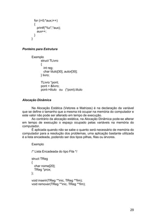 for (i=0;*aux;i++)
          {
            printf("%c",*aux);
            aux++;
          }
      }


Ponteiro para Estrutura

      Exemplo
           struct TLivro
           {
              int reg;
              char titulo[30], autor[30];
           } livro;

               TLivro *pont;
               pont = &livro;
               pont->titulo ou (*pont).titulo


Alocação Dinâmica

        Na Alocação Estática (Vetores e Matrizes) é na declaração da variável
que se define o tamanho que a mesma irá ocupar na memória do computador e
este valor não pode ser alterado em tempo de execução.
        Ao contrário da alocação estática, na Alocação Dinâmica pode-se alterar
em tempo de execução o espaço ocupado pelas variáveis na memória do
computador.
        É aplicada quando não se sabe o quanto será necessário de memória do
computador para a resolução dos problemas, uma aplicação bastante utilizada
é a lista encadeada, podendo ser dos tipos pilhas, filas ou árvores.

      Exemplo

      /* Lista Encadeada do tipo Fila */

      struct TReg
      {
         char nome[20];
         TReg *prox;
      };

      void inserir(TReg **inic, TReg **fim);
      void remover(TReg **inic, TReg **fim);




                                                                            29
 
