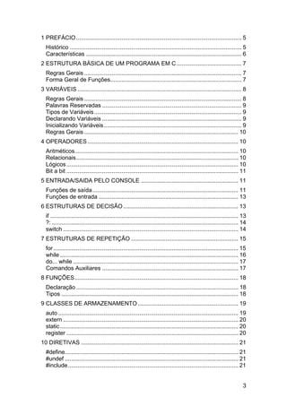 1 PREFÁCIO ...................................................................................................... 5
  Histórico .......................................................................................................... 5
  Características ................................................................................................ 6
2 ESTRUTURA BÁSICA DE UM PROGRAMA EM C ........................................ 7
  Regras Gerais ................................................................................................. 7
  Forma Geral de Funções................................................................................. 7
3 VARIÁVEIS ..................................................................................................... 8
  Regras Gerais ................................................................................................. 8
  Palavras Reservadas ...................................................................................... 9
  Tipos de Variáveis........................................................................................... 9
  Declarando Variáveis ...................................................................................... 9
  Inicializando Variáveis ..................................................................................... 9
  Regras Gerais ............................................................................................... 10
4 OPERADORES ............................................................................................. 10
  Aritméticos..................................................................................................... 10
  Relacionais.................................................................................................... 10
  Lógicos .......................................................................................................... 10
  Bit a bit .......................................................................................................... 11
5 ENTRADA/SAIDA PELO CONSOLE ............................................................ 11
  Funções de saída.......................................................................................... 11
  Funções de entrada ...................................................................................... 13
6 ESTRUTURAS DE DECISÃO ....................................................................... 13
  if .................................................................................................................... 13
  ?: ................................................................................................................... 14
  switch ............................................................................................................ 14
7 ESTRUTURAS DE REPETIÇÃO .................................................................. 15
  for .................................................................................................................. 15
  while .............................................................................................................. 16
  do... while ...................................................................................................... 17
  Comandos Auxiliares .................................................................................... 17
8 FUNÇÕES..................................................................................................... 18
  Declaração .................................................................................................... 18
  Tipos ............................................................................................................. 18
9 CLASSES DE ARMAZENAMENTO .............................................................. 19
  auto ............................................................................................................... 19
  extern ............................................................................................................ 20
  static .............................................................................................................. 20
  register .......................................................................................................... 20
10 DIRETIVAS ................................................................................................. 21
  #define........................................................................................................... 21
  #undef ........................................................................................................... 21
  #include ......................................................................................................... 21


                                                                                                                          3
 